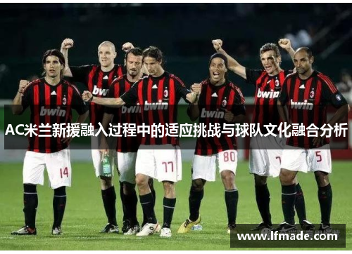 AC米兰新援融入过程中的适应挑战与球队文化融合分析