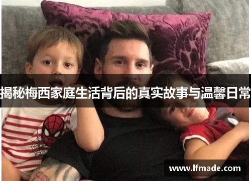 揭秘梅西家庭生活背后的真实故事与温馨日常
