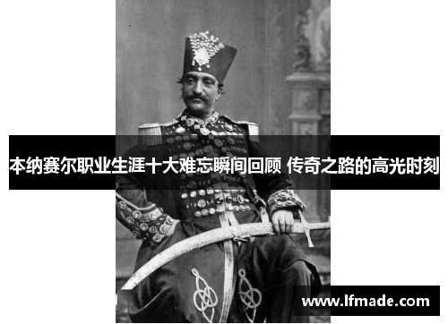 本纳赛尔职业生涯十大难忘瞬间回顾 传奇之路的高光时刻
