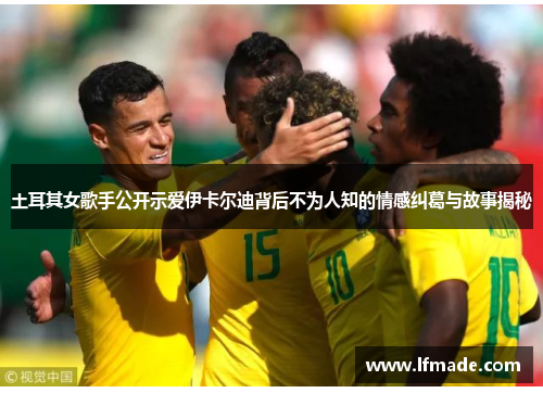 土耳其女歌手公开示爱伊卡尔迪背后不为人知的情感纠葛与故事揭秘