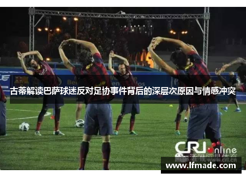 古蒂解读巴萨球迷反对足协事件背后的深层次原因与情感冲突