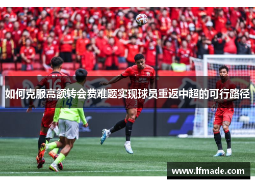 如何克服高额转会费难题实现球员重返中超的可行路径