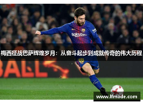 梅西征战巴萨辉煌岁月：从奋斗起步到成就传奇的伟大历程