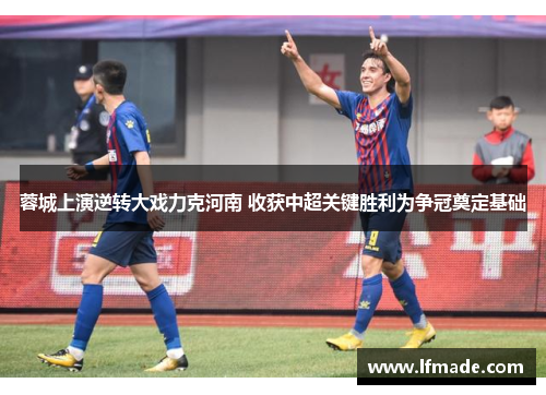 蓉城上演逆转大戏力克河南 收获中超关键胜利为争冠奠定基础